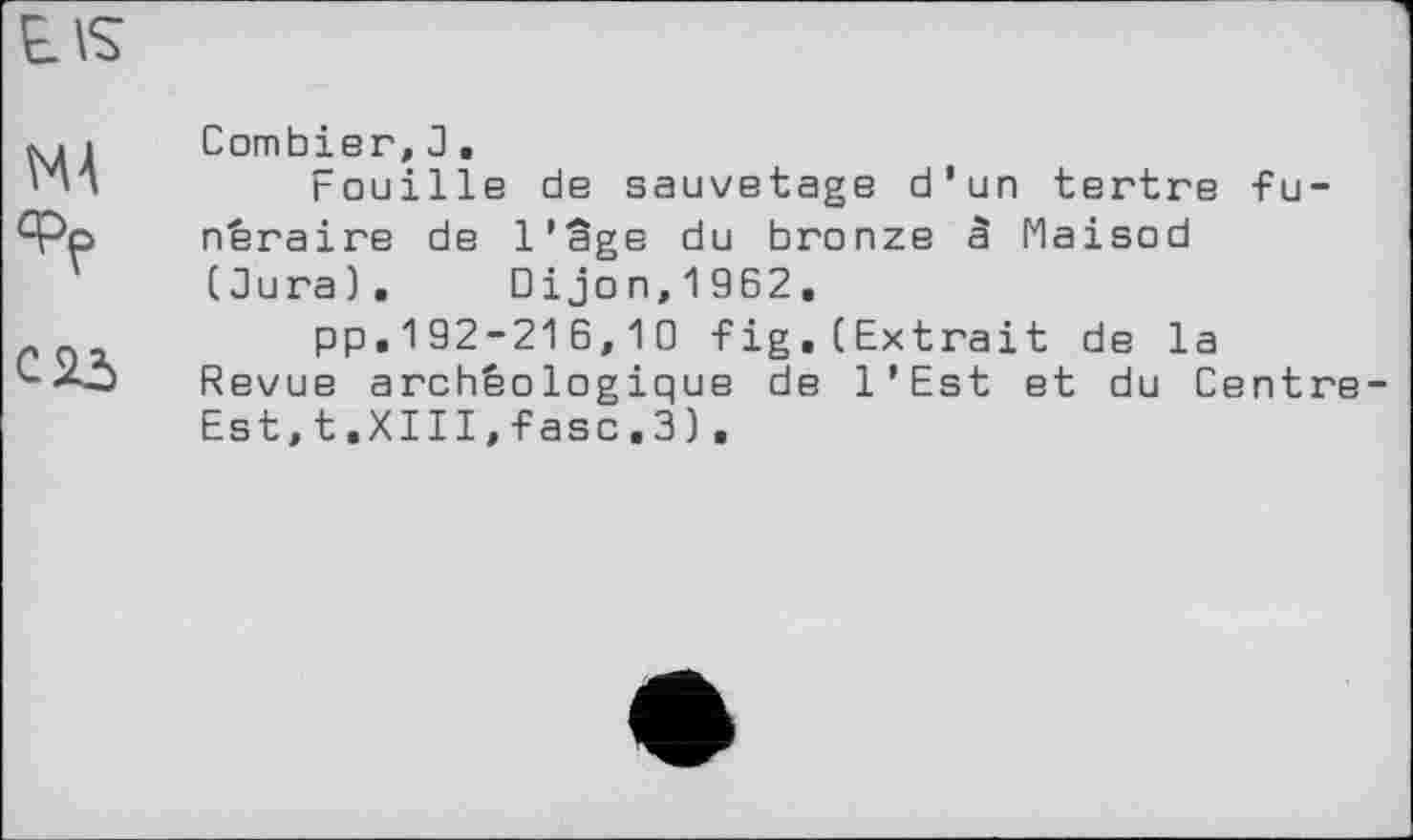 ﻿E\s
MA
С 25
Combier, 3.
Fouille de sauvetage d’un tertre funéraire de l’âge du bronze â Maisod (Зига). Dijon,1962.
pp,192-216,10 fig,(Extrait de la Revue archéologique de l’Est et du Centre Est,t.XIII,fasc.3).